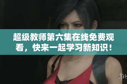 超级教师第六集在线免费观看，快来一起学习新知识！