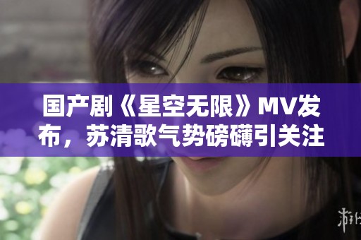 国产剧《星空无限》MV发布，苏清歌气势磅礴引关注