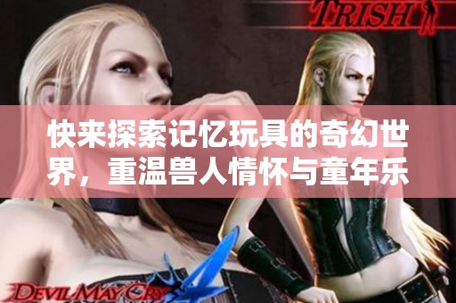 快来探索记忆玩具的奇幻世界，重温兽人情怀与童年乐趣