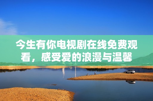 今生有你电视剧在线免费观看，感受爱的浪漫与温馨