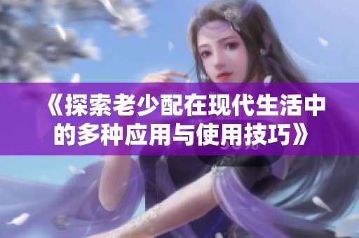 《探索老少配在现代生活中的多种应用与使用技巧》