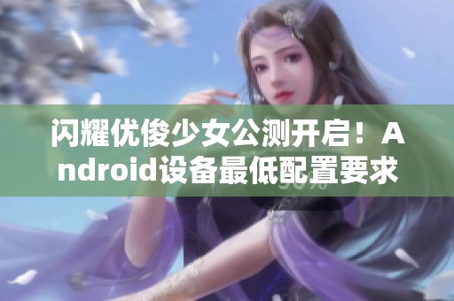 闪耀优俊少女公测开启！Android设备最低配置要求详解