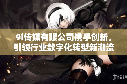 9i传媒有限公司携手创新，引领行业数字化转型新潮流