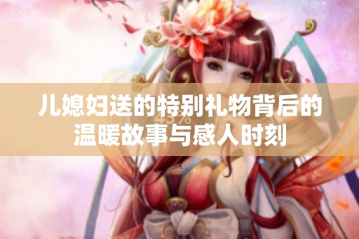 儿媳妇送的特别礼物背后的温暖故事与感人时刻