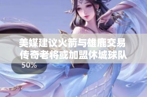 美媒建议火箭与雄鹿交易 传奇老将或加盟休城球队