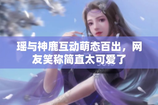 瑶与神鹿互动萌态百出，网友笑称简直太可爱了