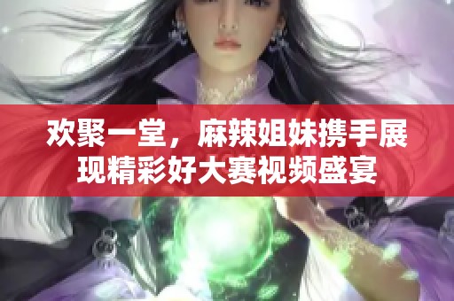 欢聚一堂，麻辣姐妹携手展现精彩好大赛视频盛宴