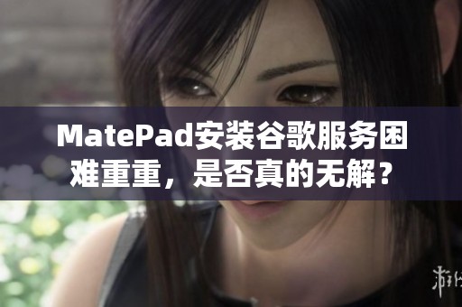 MatePad安装谷歌服务困难重重，是否真的无解？
