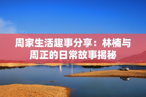 周家生活趣事分享：林楠与周正的日常故事揭秘