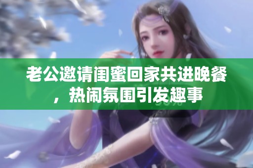 老公邀请闺蜜回家共进晚餐，热闹氛围引发趣事