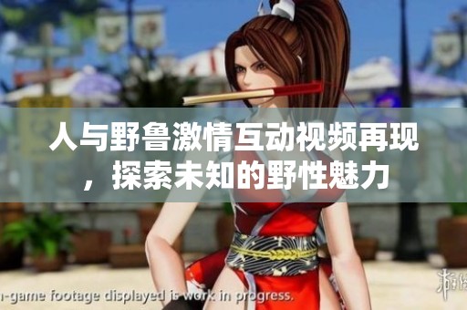 人与野鲁激情互动视频再现，探索未知的野性魅力