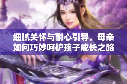 细腻关怀与耐心引导，母亲如何巧妙呵护孩子成长之路