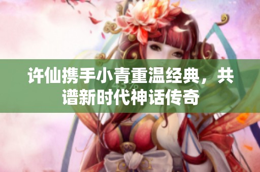 许仙携手小青重温经典，共谱新时代神话传奇