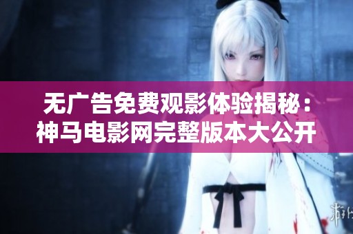 无广告免费观影体验揭秘：神马电影网完整版本大公开