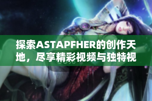 探索ASTAPFHER的创作天地，尽享精彩视频与独特视角