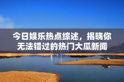 今日娱乐热点综述，揭晓你无法错过的热门大瓜新闻