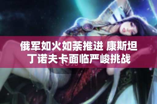 俄军如火如荼推进 康斯坦丁诺夫卡面临严峻挑战