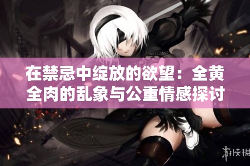 在禁忌中绽放的欲望：全黄全肉的乱象与公重情感探讨