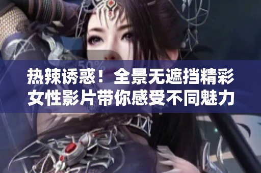 热辣诱惑！全景无遮挡精彩女性影片带你感受不同魅力