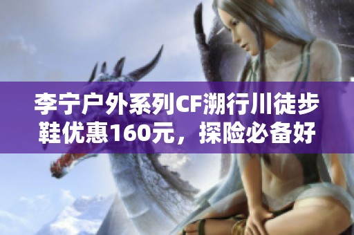 李宁户外系列CF溯行川徒步鞋优惠160元，探险必备好选择