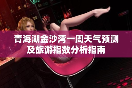 青海湖金沙湾一周天气预测及旅游指数分析指南