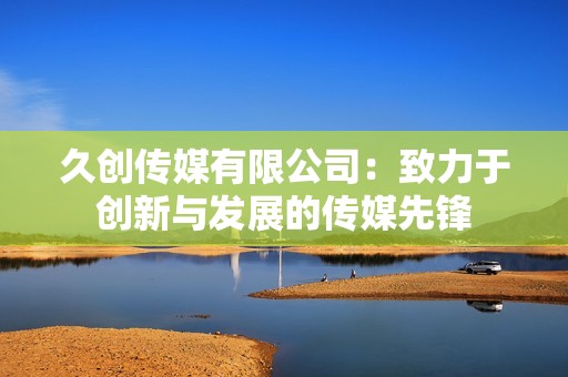 久创传媒有限公司：致力于创新与发展的传媒先锋