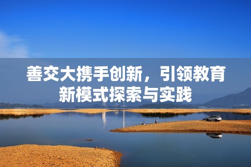 善交大携手创新，引领教育新模式探索与实践