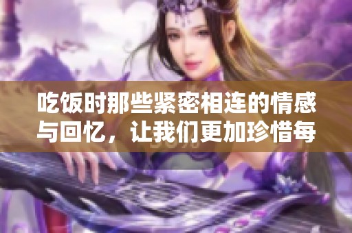 吃饭时那些紧密相连的情感与回忆，让我们更加珍惜每一顿饭