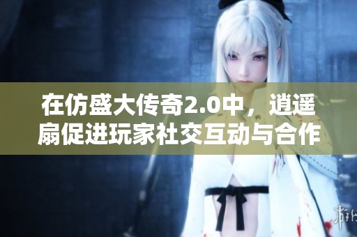 在仿盛大传奇2.0中，逍遥扇促进玩家社交互动与合作的作用分析