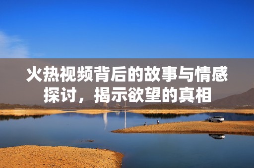 火热视频背后的故事与情感探讨，揭示欲望的真相