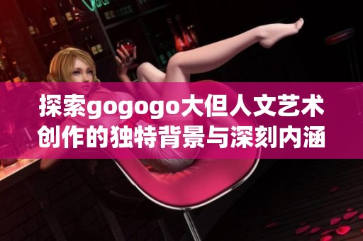 探索gogogo大但人文艺术创作的独特背景与深刻内涵