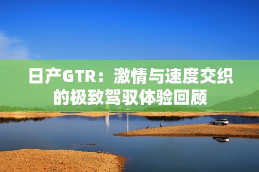 日产GTR：激情与速度交织的极致驾驭体验回顾