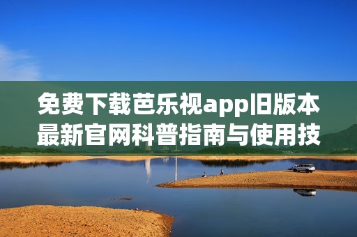 免费下载芭乐视app旧版本最新官网科普指南与使用技巧