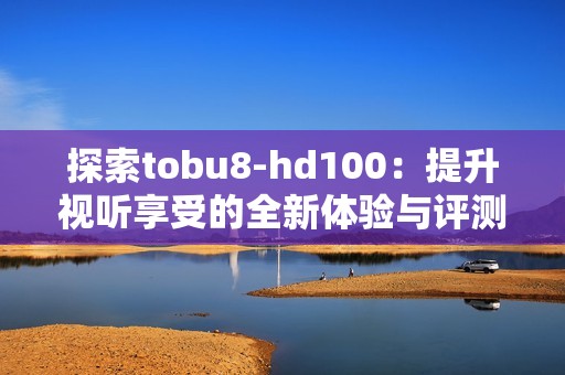 探索tobu8-hd100：提升视听享受的全新体验与评测