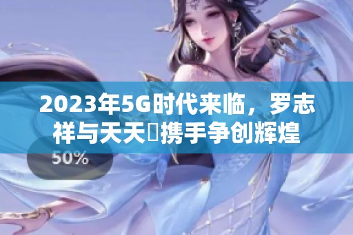 2023年5G时代来临，罗志祥与天天奭携手争创辉煌
