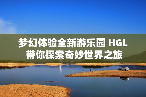 梦幻体验全新游乐园 HGL 带你探索奇妙世界之旅