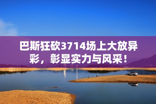 巴斯狂砍3714场上大放异彩，彰显实力与风采！