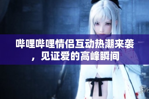 哔哩哔哩情侣互动热潮来袭，见证爱的高峰瞬间