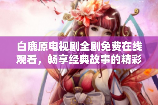 白鹿原电视剧全剧免费在线观看，畅享经典故事的精彩回顾