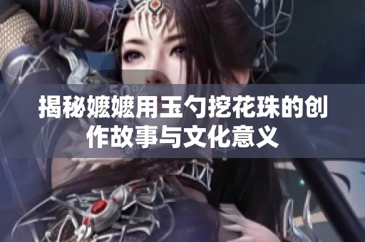 揭秘嬷嬷用玉勺挖花珠的创作故事与文化意义