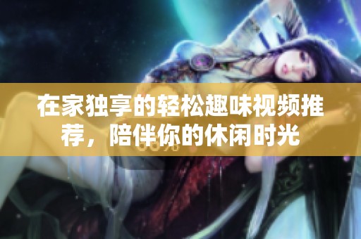 在家独享的轻松趣味视频推荐，陪伴你的休闲时光