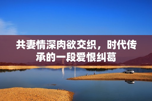 共妻情深肉欲交织，时代传承的一段爱恨纠葛