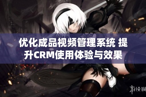 优化成品视频管理系统 提升CRM使用体验与效果