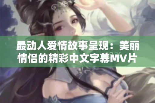 最动人爱情故事呈现：美丽情侣的精彩中文字幕MV片段