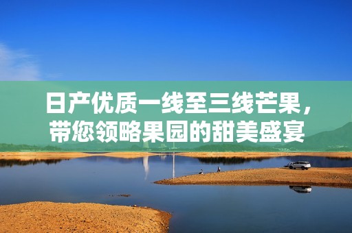 日产优质一线至三线芒果，带您领略果园的甜美盛宴