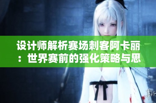 设计师解析赛场刺客阿卡丽：世界赛前的强化策略与思考