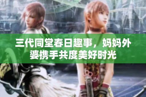 三代同堂春日趣事，妈妈外婆携手共度美好时光