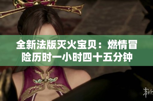 全新法版灭火宝贝：燃情冒险历时一小时四十五分钟