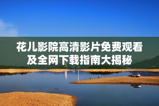 花儿影院高清影片免费观看及全网下载指南大揭秘