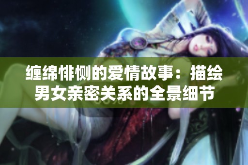 缠绵悱恻的爱情故事：描绘男女亲密关系的全景细节
